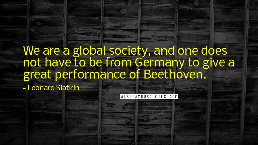 Leonard Slatkin Quotes: We are a global society, and one does not have to be from Germany to give a great performance of Beethoven.
