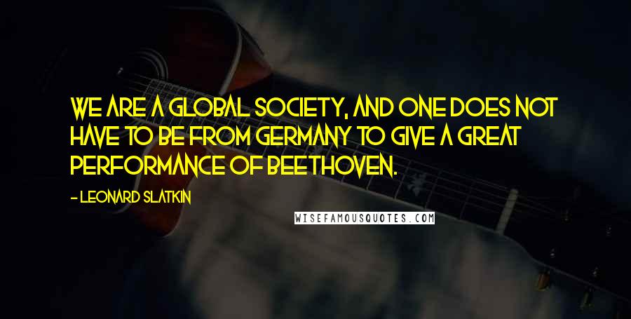 Leonard Slatkin Quotes: We are a global society, and one does not have to be from Germany to give a great performance of Beethoven.