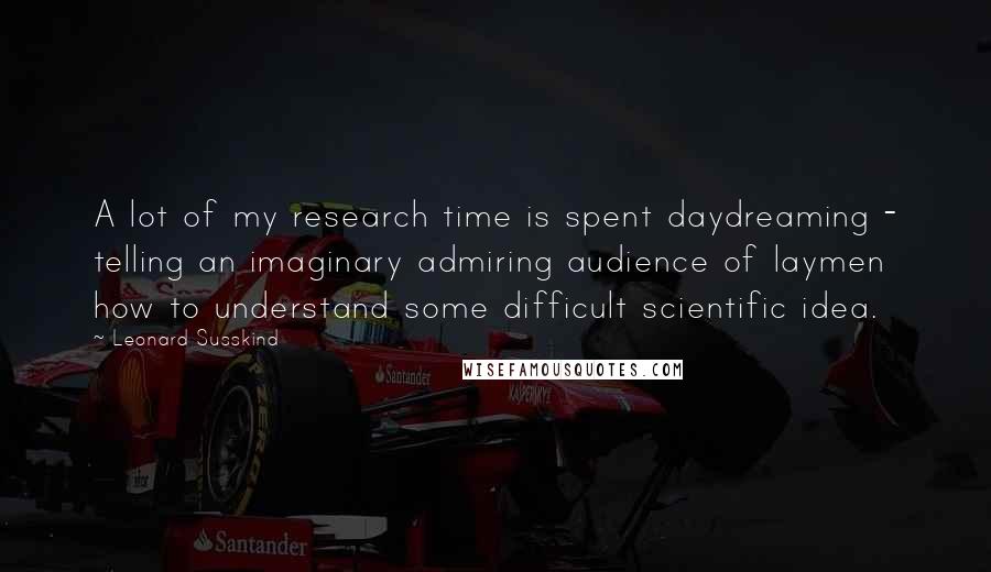 Leonard Susskind Quotes: A lot of my research time is spent daydreaming - telling an imaginary admiring audience of laymen how to understand some difficult scientific idea.