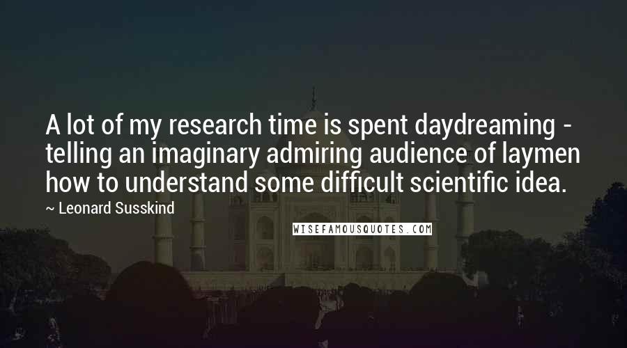 Leonard Susskind Quotes: A lot of my research time is spent daydreaming - telling an imaginary admiring audience of laymen how to understand some difficult scientific idea.