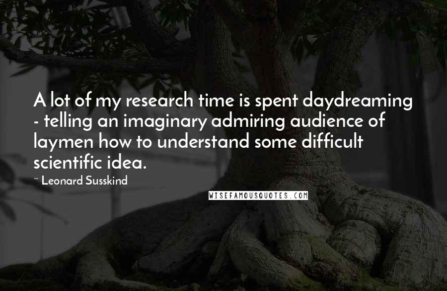 Leonard Susskind Quotes: A lot of my research time is spent daydreaming - telling an imaginary admiring audience of laymen how to understand some difficult scientific idea.