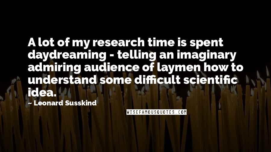 Leonard Susskind Quotes: A lot of my research time is spent daydreaming - telling an imaginary admiring audience of laymen how to understand some difficult scientific idea.