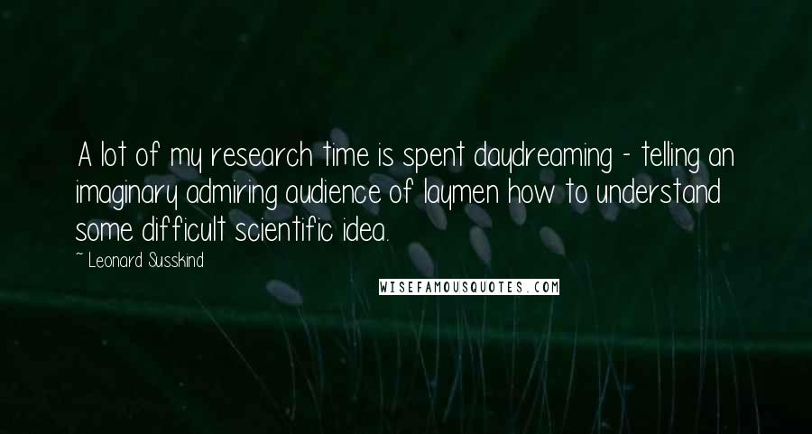 Leonard Susskind Quotes: A lot of my research time is spent daydreaming - telling an imaginary admiring audience of laymen how to understand some difficult scientific idea.