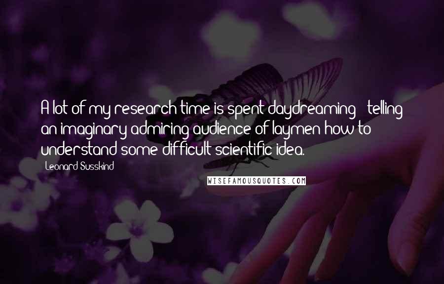Leonard Susskind Quotes: A lot of my research time is spent daydreaming - telling an imaginary admiring audience of laymen how to understand some difficult scientific idea.