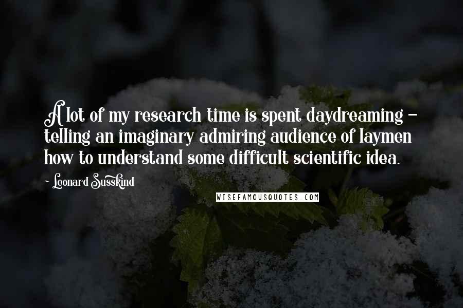 Leonard Susskind Quotes: A lot of my research time is spent daydreaming - telling an imaginary admiring audience of laymen how to understand some difficult scientific idea.