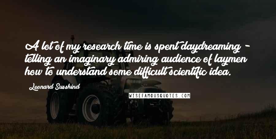 Leonard Susskind Quotes: A lot of my research time is spent daydreaming - telling an imaginary admiring audience of laymen how to understand some difficult scientific idea.