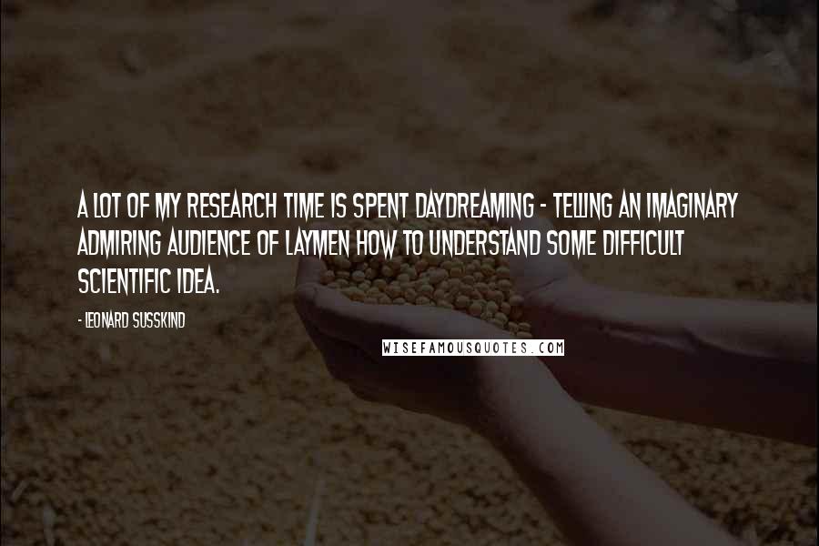 Leonard Susskind Quotes: A lot of my research time is spent daydreaming - telling an imaginary admiring audience of laymen how to understand some difficult scientific idea.