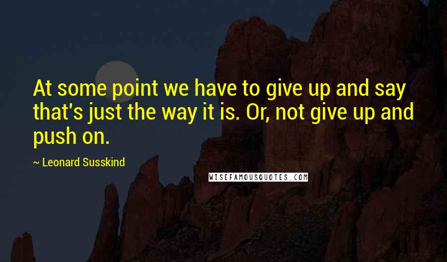 Leonard Susskind Quotes: At some point we have to give up and say that's just the way it is. Or, not give up and push on.