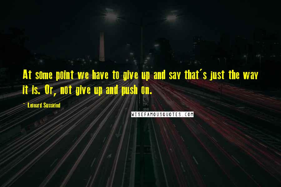 Leonard Susskind Quotes: At some point we have to give up and say that's just the way it is. Or, not give up and push on.
