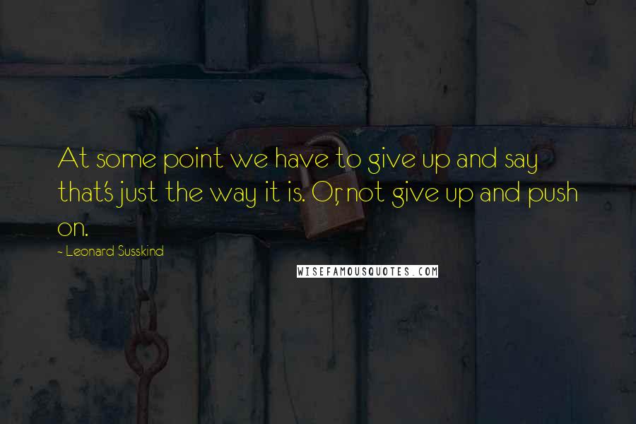 Leonard Susskind Quotes: At some point we have to give up and say that's just the way it is. Or, not give up and push on.