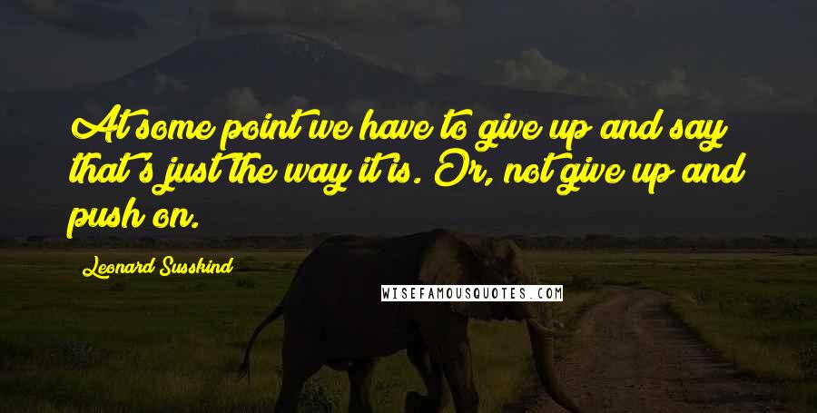 Leonard Susskind Quotes: At some point we have to give up and say that's just the way it is. Or, not give up and push on.