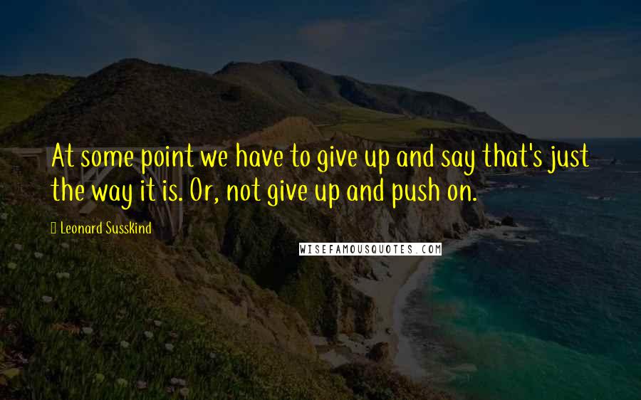 Leonard Susskind Quotes: At some point we have to give up and say that's just the way it is. Or, not give up and push on.