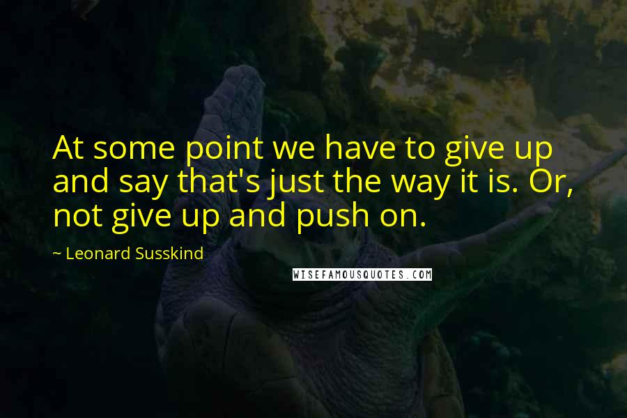 Leonard Susskind Quotes: At some point we have to give up and say that's just the way it is. Or, not give up and push on.