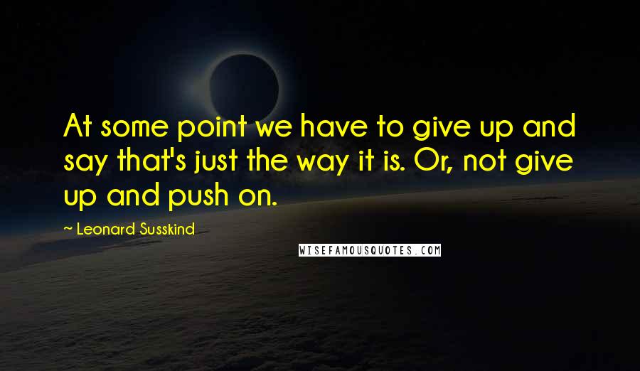 Leonard Susskind Quotes: At some point we have to give up and say that's just the way it is. Or, not give up and push on.