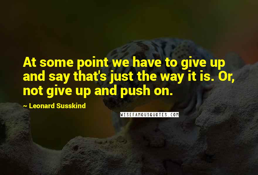 Leonard Susskind Quotes: At some point we have to give up and say that's just the way it is. Or, not give up and push on.