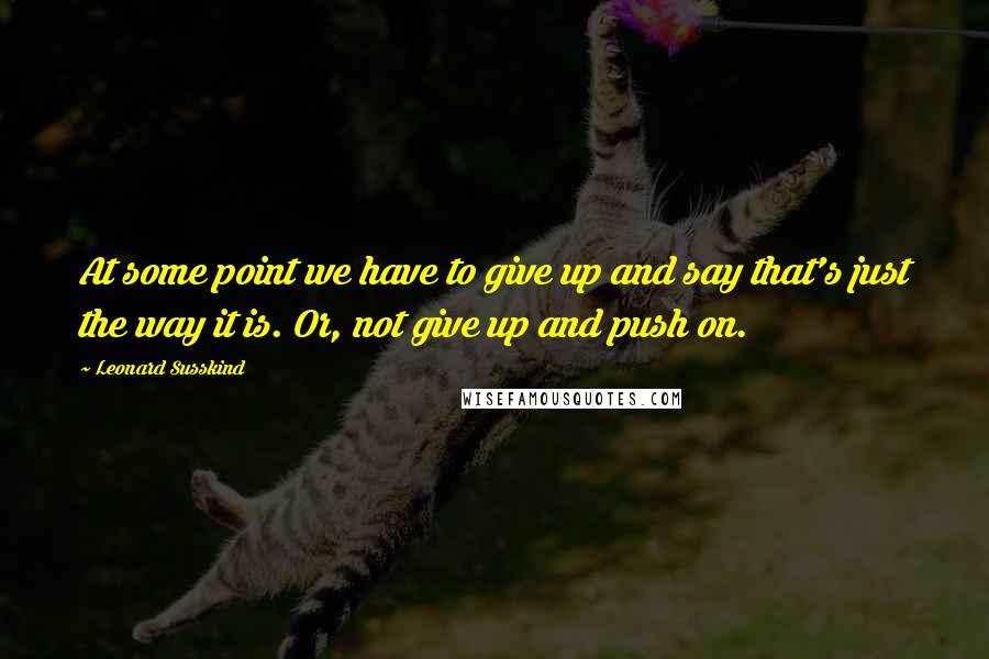 Leonard Susskind Quotes: At some point we have to give up and say that's just the way it is. Or, not give up and push on.