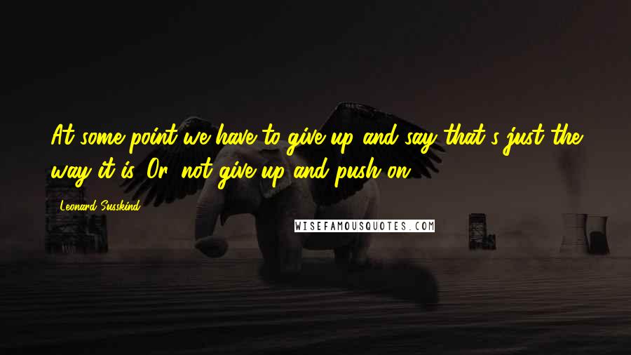 Leonard Susskind Quotes: At some point we have to give up and say that's just the way it is. Or, not give up and push on.