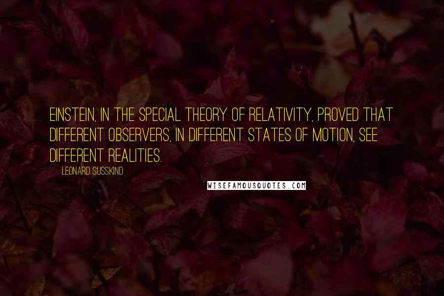 Leonard Susskind Quotes: Einstein, in the special theory of relativity, proved that different observers, in different states of motion, see different realities.