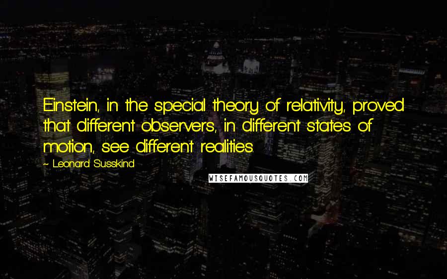 Leonard Susskind Quotes: Einstein, in the special theory of relativity, proved that different observers, in different states of motion, see different realities.