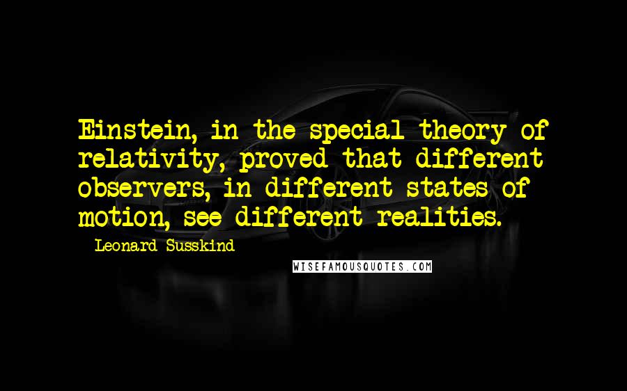 Leonard Susskind Quotes: Einstein, in the special theory of relativity, proved that different observers, in different states of motion, see different realities.