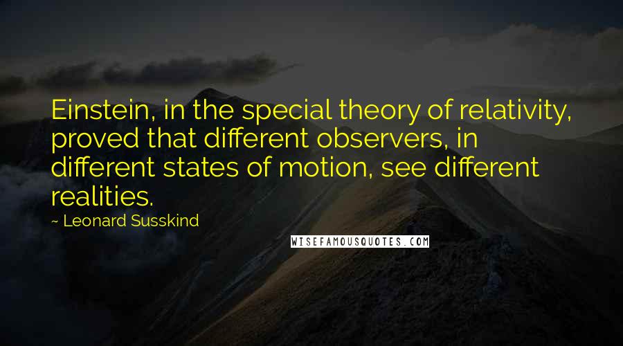 Leonard Susskind Quotes: Einstein, in the special theory of relativity, proved that different observers, in different states of motion, see different realities.