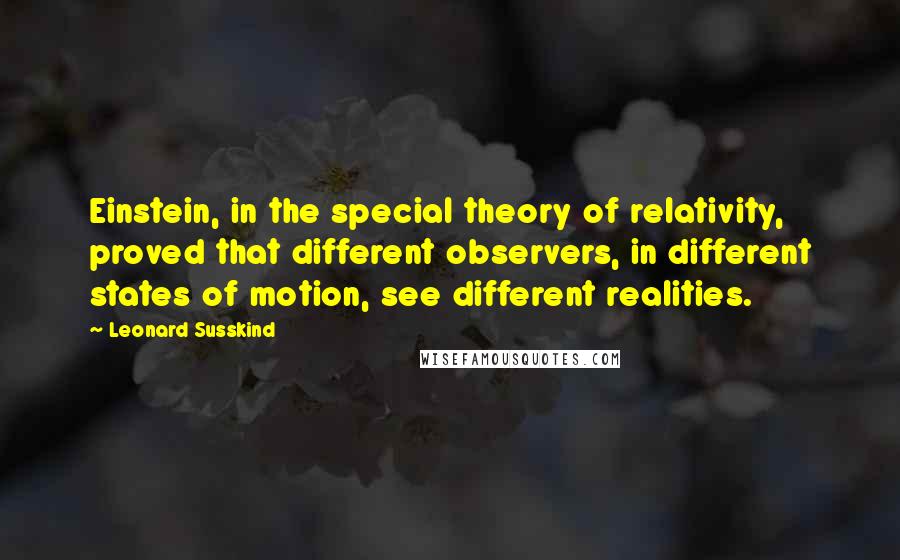 Leonard Susskind Quotes: Einstein, in the special theory of relativity, proved that different observers, in different states of motion, see different realities.