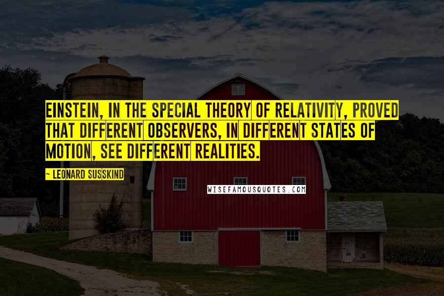 Leonard Susskind Quotes: Einstein, in the special theory of relativity, proved that different observers, in different states of motion, see different realities.