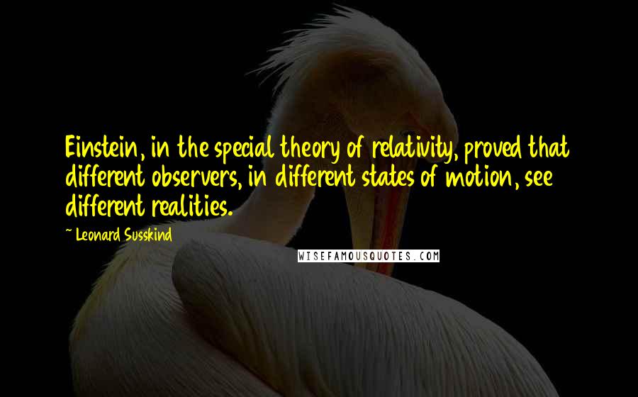 Leonard Susskind Quotes: Einstein, in the special theory of relativity, proved that different observers, in different states of motion, see different realities.