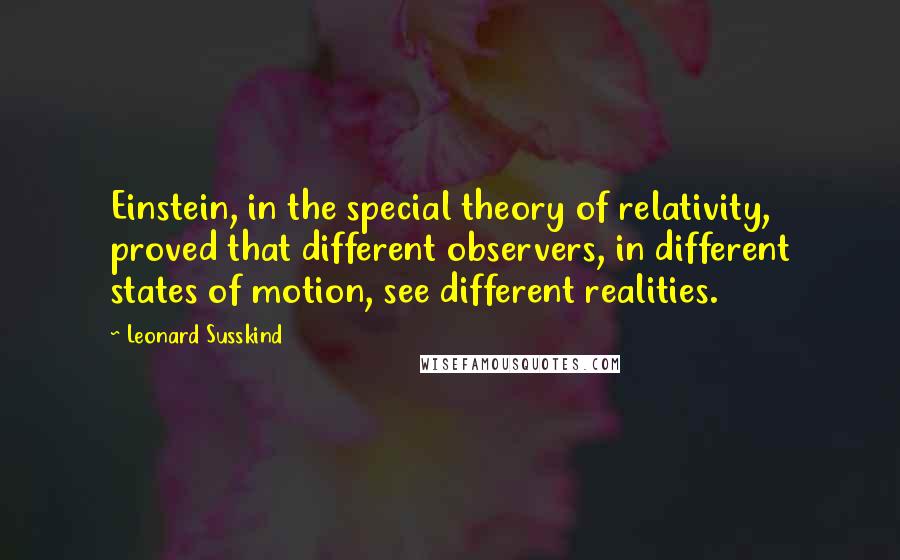 Leonard Susskind Quotes: Einstein, in the special theory of relativity, proved that different observers, in different states of motion, see different realities.