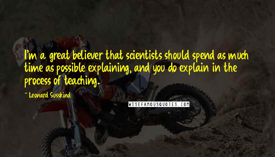 Leonard Susskind Quotes: I'm a great believer that scientists should spend as much time as possible explaining, and you do explain in the process of teaching.