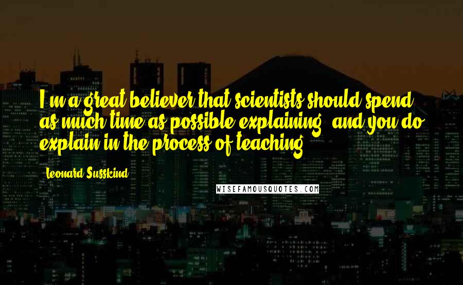 Leonard Susskind Quotes: I'm a great believer that scientists should spend as much time as possible explaining, and you do explain in the process of teaching.