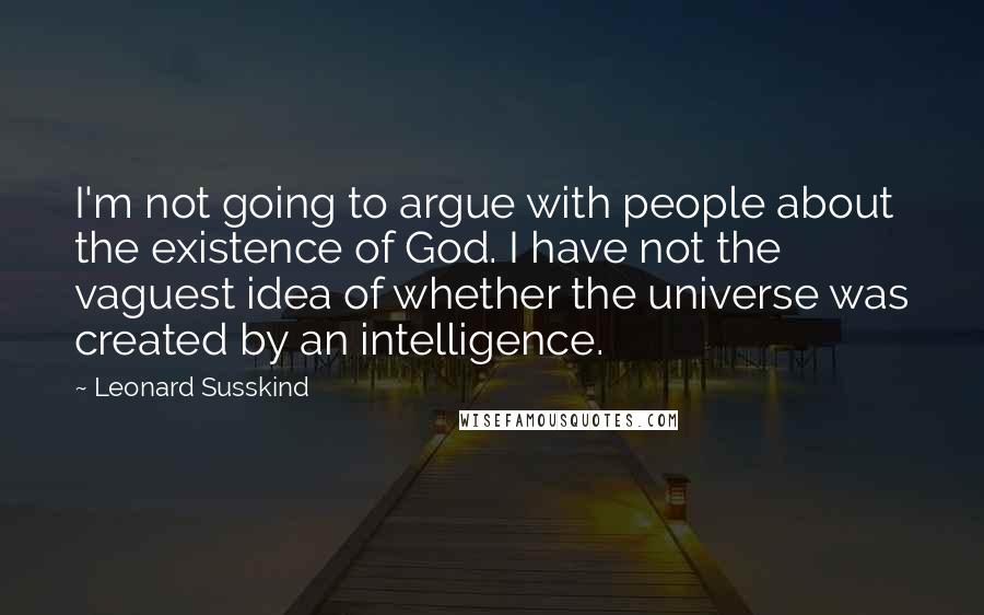 Leonard Susskind Quotes: I'm not going to argue with people about the existence of God. I have not the vaguest idea of whether the universe was created by an intelligence.