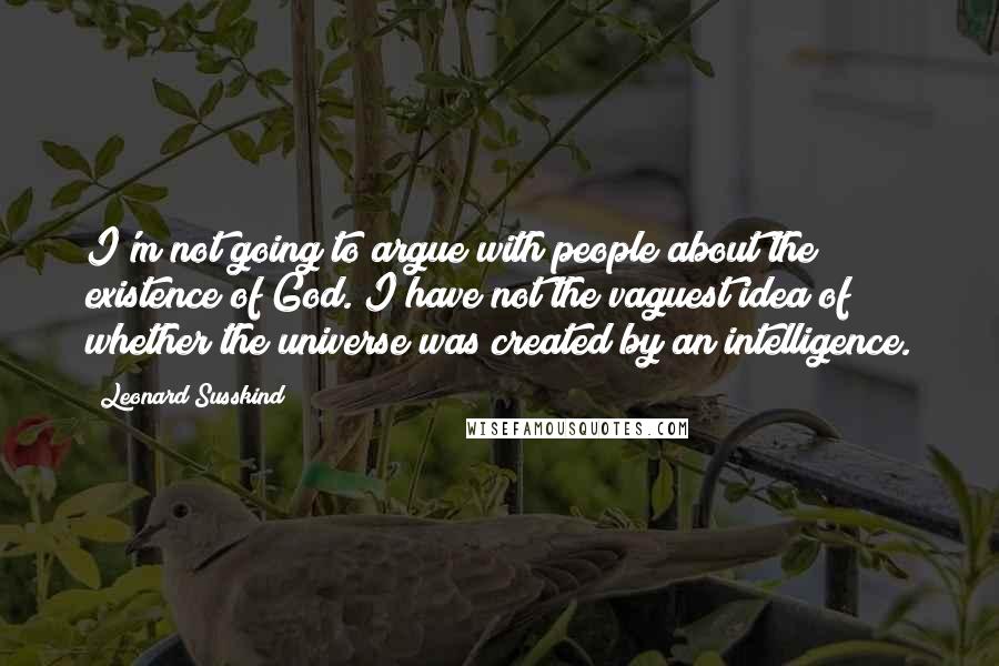 Leonard Susskind Quotes: I'm not going to argue with people about the existence of God. I have not the vaguest idea of whether the universe was created by an intelligence.