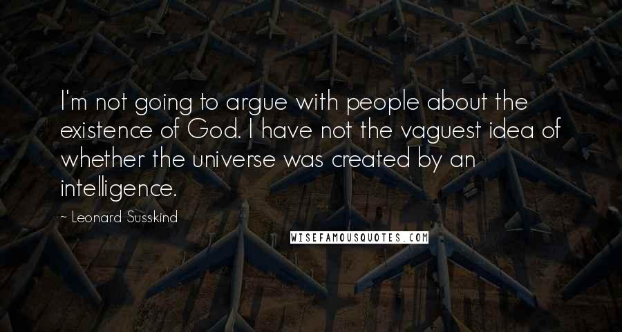 Leonard Susskind Quotes: I'm not going to argue with people about the existence of God. I have not the vaguest idea of whether the universe was created by an intelligence.