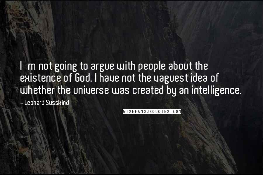 Leonard Susskind Quotes: I'm not going to argue with people about the existence of God. I have not the vaguest idea of whether the universe was created by an intelligence.