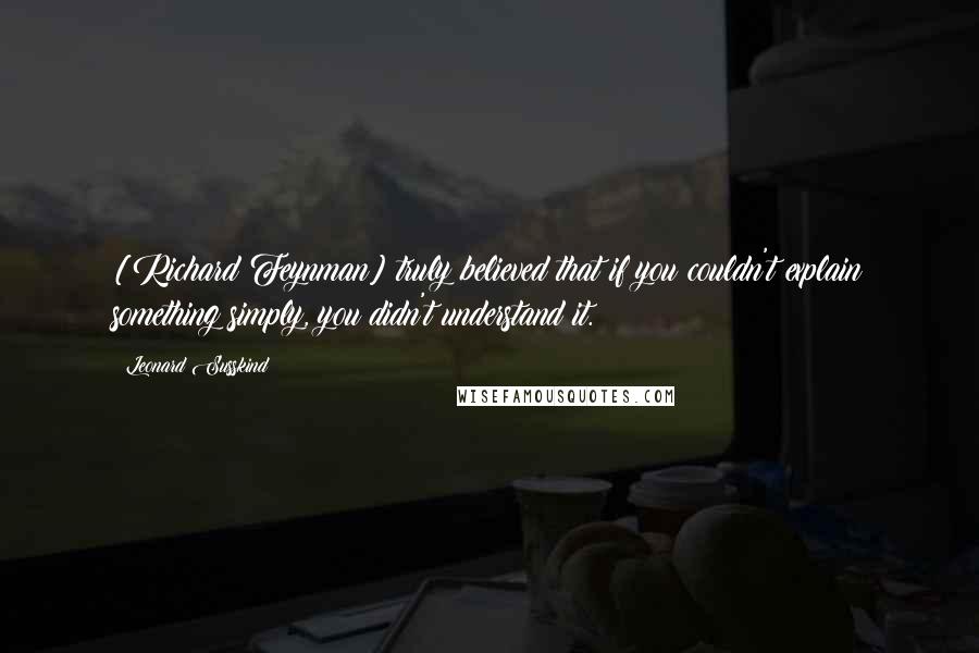 Leonard Susskind Quotes: [Richard Feynman] truly believed that if you couldn't explain something simply, you didn't understand it.