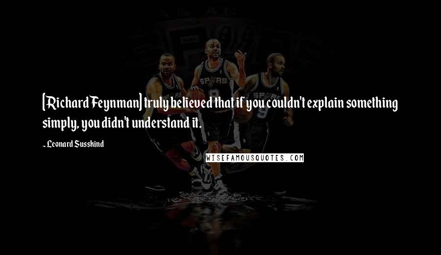 Leonard Susskind Quotes: [Richard Feynman] truly believed that if you couldn't explain something simply, you didn't understand it.