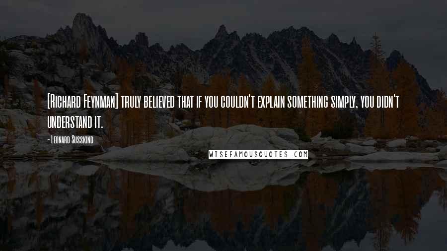 Leonard Susskind Quotes: [Richard Feynman] truly believed that if you couldn't explain something simply, you didn't understand it.