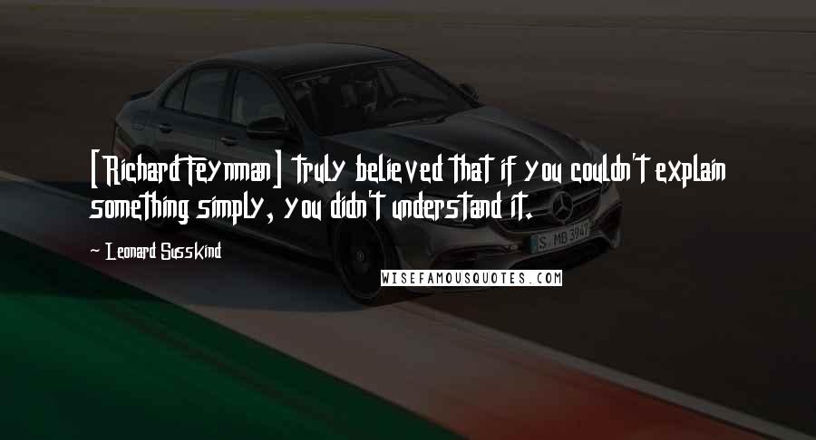 Leonard Susskind Quotes: [Richard Feynman] truly believed that if you couldn't explain something simply, you didn't understand it.