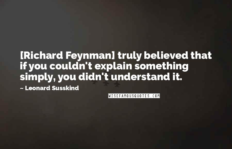 Leonard Susskind Quotes: [Richard Feynman] truly believed that if you couldn't explain something simply, you didn't understand it.