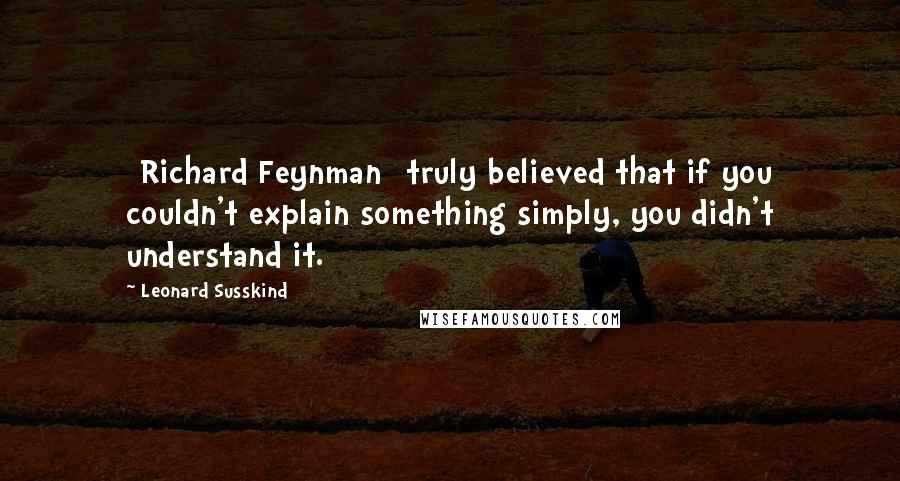 Leonard Susskind Quotes: [Richard Feynman] truly believed that if you couldn't explain something simply, you didn't understand it.