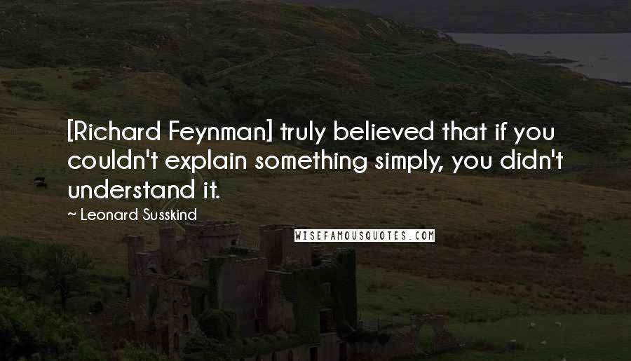 Leonard Susskind Quotes: [Richard Feynman] truly believed that if you couldn't explain something simply, you didn't understand it.