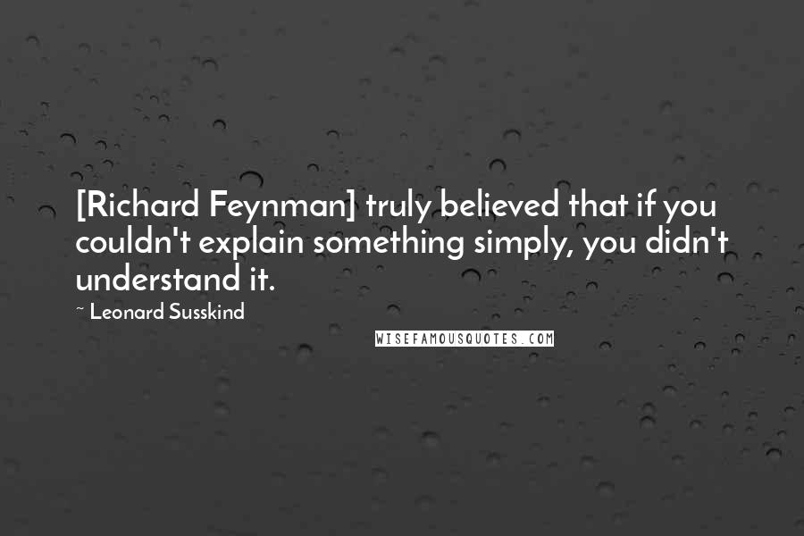 Leonard Susskind Quotes: [Richard Feynman] truly believed that if you couldn't explain something simply, you didn't understand it.