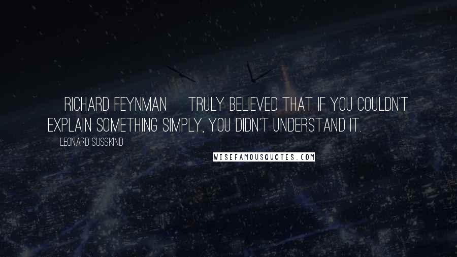 Leonard Susskind Quotes: [Richard Feynman] truly believed that if you couldn't explain something simply, you didn't understand it.