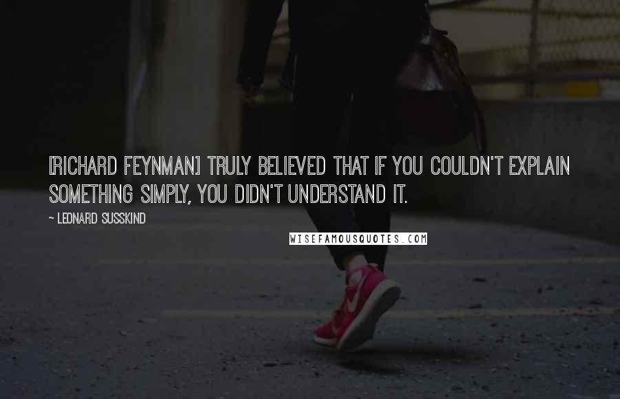 Leonard Susskind Quotes: [Richard Feynman] truly believed that if you couldn't explain something simply, you didn't understand it.