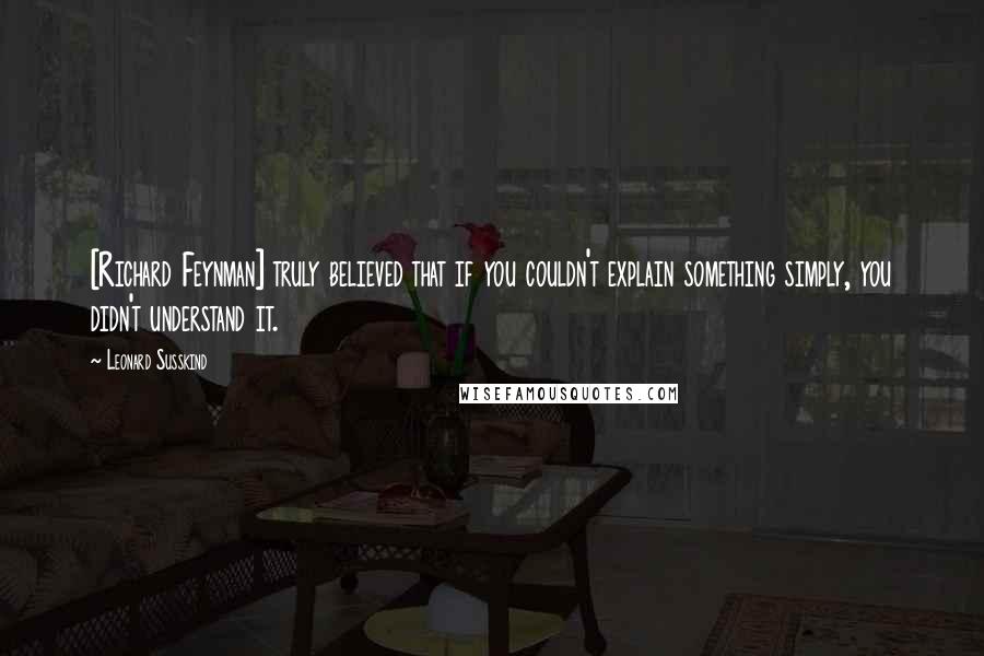 Leonard Susskind Quotes: [Richard Feynman] truly believed that if you couldn't explain something simply, you didn't understand it.