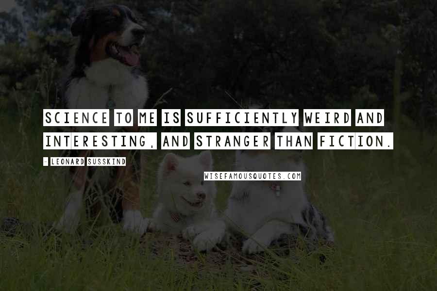 Leonard Susskind Quotes: Science to me is sufficiently weird and interesting, and stranger than fiction.