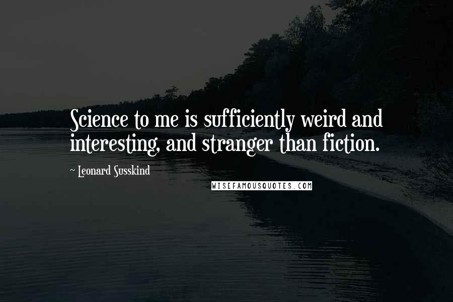 Leonard Susskind Quotes: Science to me is sufficiently weird and interesting, and stranger than fiction.