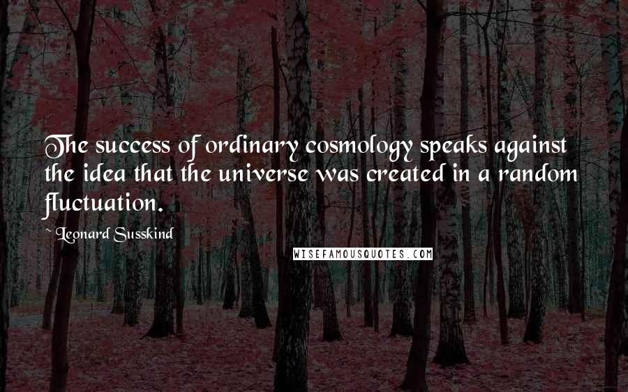 Leonard Susskind Quotes: The success of ordinary cosmology speaks against the idea that the universe was created in a random fluctuation.