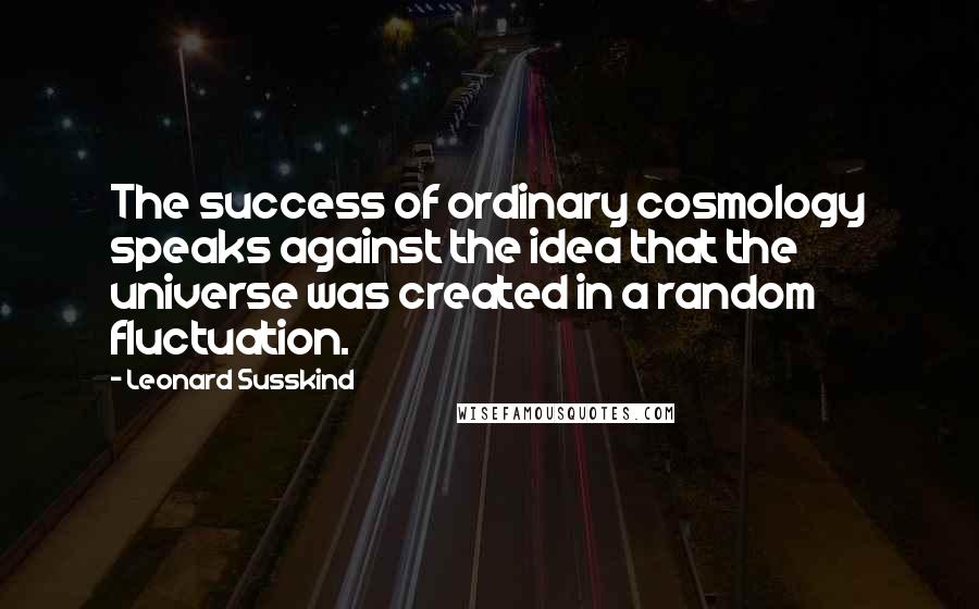 Leonard Susskind Quotes: The success of ordinary cosmology speaks against the idea that the universe was created in a random fluctuation.